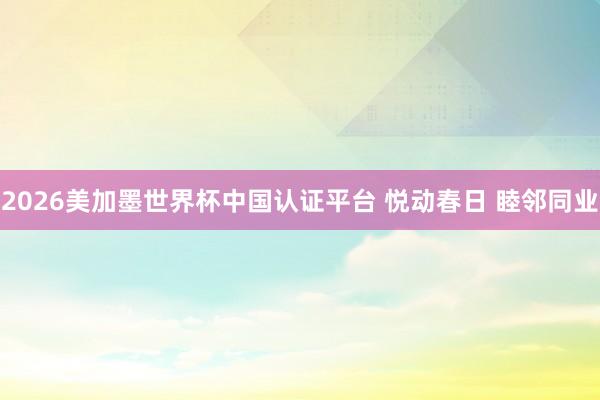 2026美加墨世界杯中国认证平台 悦动春日 睦邻同业