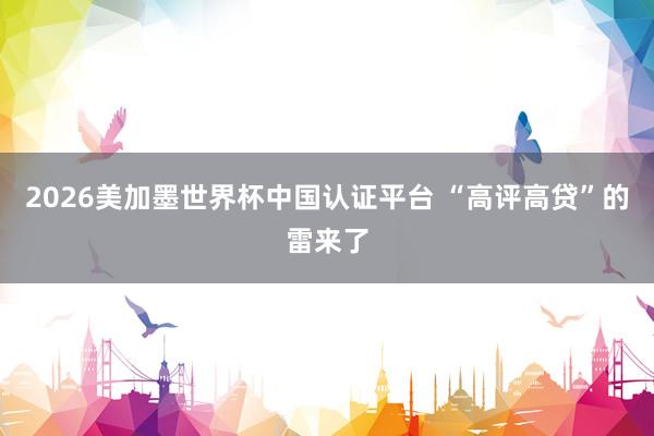 2026美加墨世界杯中国认证平台 “高评高贷”的雷来了