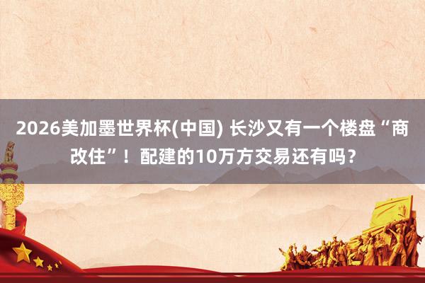 2026美加墨世界杯(中国) 长沙又有一个楼盘“商改住”！配建的10万方交易还有吗？