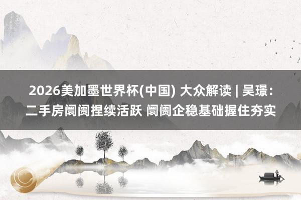 2026美加墨世界杯(中国) 大众解读 | 吴璟：二手房阛阓捏续活跃 阛阓企稳基础握住夯实