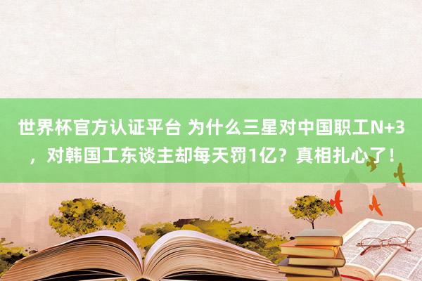 世界杯官方认证平台 为什么三星对中国职工N+3，对韩国工东谈主却每天罚1亿？真相扎心了！