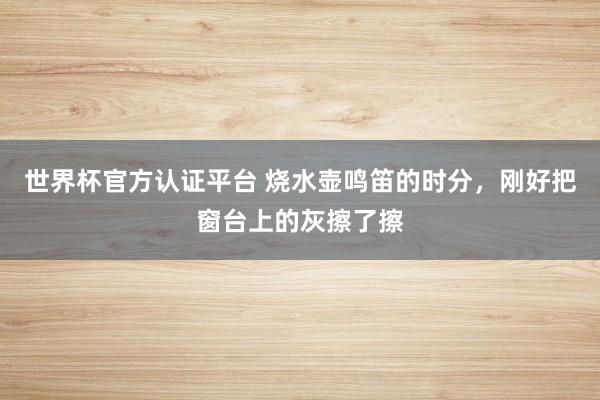 世界杯官方认证平台 烧水壶鸣笛的时分，刚好把窗台上的灰擦了擦