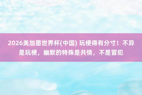 2026美加墨世界杯(中国) 玩梗得有分寸！不异是玩梗，幽默的特殊是共情，不是冒犯