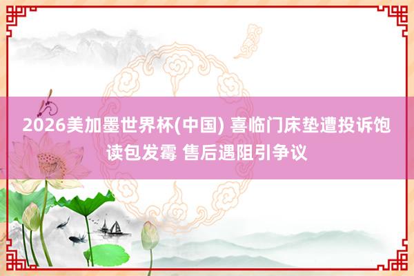 2026美加墨世界杯(中国) 喜临门床垫遭投诉饱读包发霉 售后遇阻引争议
