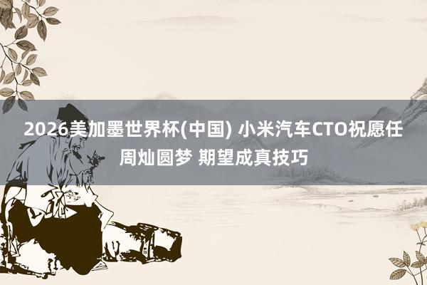 2026美加墨世界杯(中国) 小米汽车CTO祝愿任周灿圆梦 期望成真技巧
