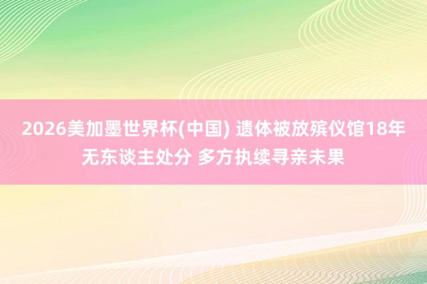 2026美加墨世界杯(中国) 遗体被放殡仪馆18年无东谈主处分 多方执续寻亲未果