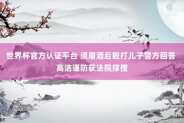 世界杯官方认证平台 须眉酒后殴打儿子警方回答 高洁谨防获法院撑捏
