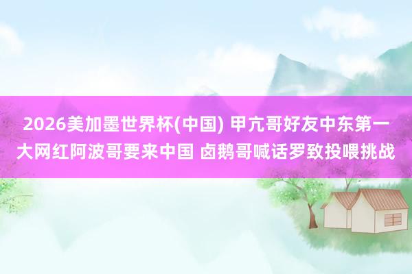 2026美加墨世界杯(中国) 甲亢哥好友中东第一大网红阿波哥要来中国 卤鹅哥喊话罗致投喂挑战