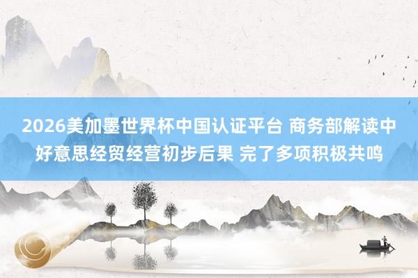 2026美加墨世界杯中国认证平台 商务部解读中好意思经贸经营初步后果 完了多项积极共鸣