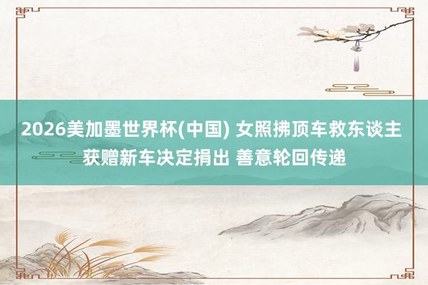 2026美加墨世界杯(中国) 女照拂顶车救东谈主 获赠新车决定捐出 善意轮回传递