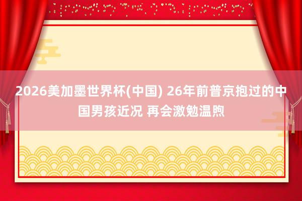 2026美加墨世界杯(中国) 26年前普京抱过的中国男孩近况 再会激勉温煦