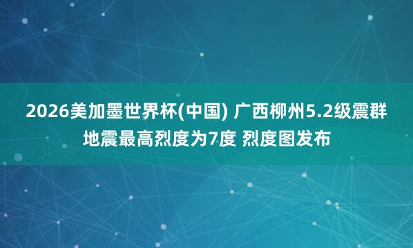 2026美加墨世界杯(中国) 广西柳州5.2级震群地震最高烈度为7度 烈度图发布