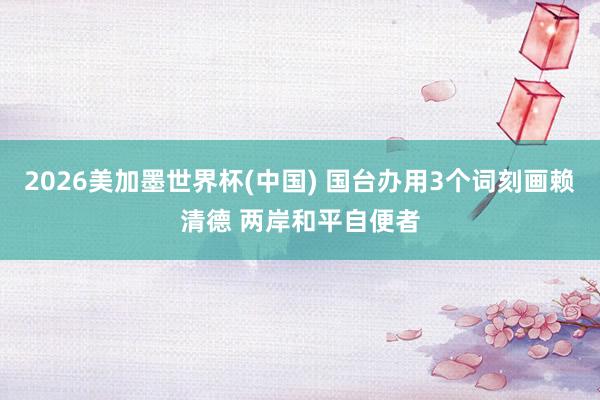 2026美加墨世界杯(中国) 国台办用3个词刻画赖清德 两岸和平自便者
