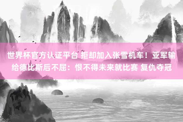 世界杯官方认证平台 拒却加入张雪机车！亚军输给德比斯后不屈：恨不得未来就比赛 复仇夺冠