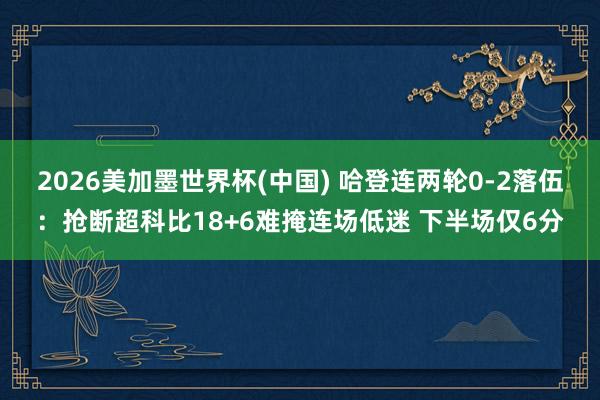 2026美加墨世界杯(中国) 哈登连两轮0-2落伍：抢断超科比18+6难掩连场低迷 下半场仅6分
