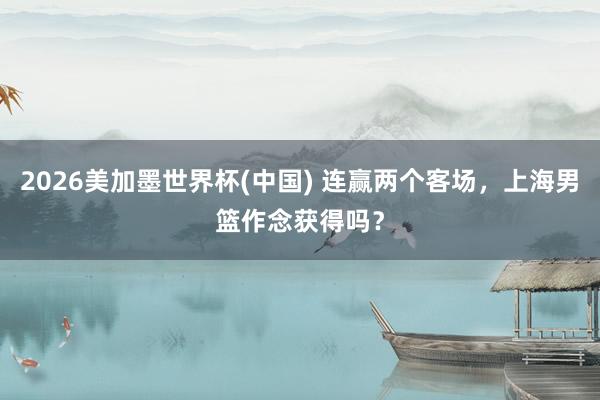 2026美加墨世界杯(中国) 连赢两个客场，上海男篮作念获得吗？