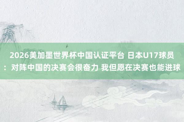 2026美加墨世界杯中国认证平台 日本U17球员：对阵中国的决赛会很奋力 我但愿在决赛也能进球