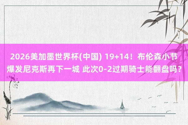 2026美加墨世界杯(中国) 19+14！布伦森小节爆发尼克斯再下一城 此次0-2过期骑士能翻盘吗？