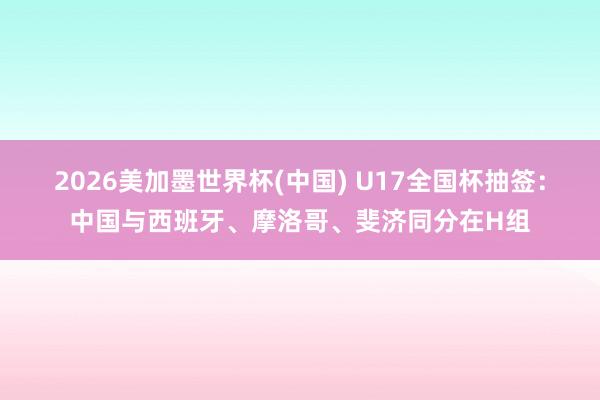 2026美加墨世界杯(中国) U17全国杯抽签：中国与西班牙、摩洛哥、斐济同分在H组