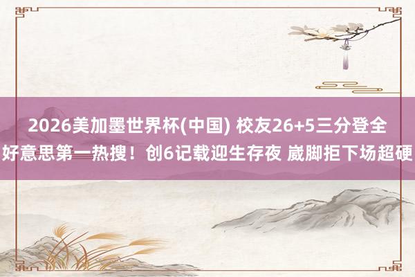 2026美加墨世界杯(中国) 校友26+5三分登全好意思第一热搜！创6记载迎生存夜 崴脚拒下场超硬