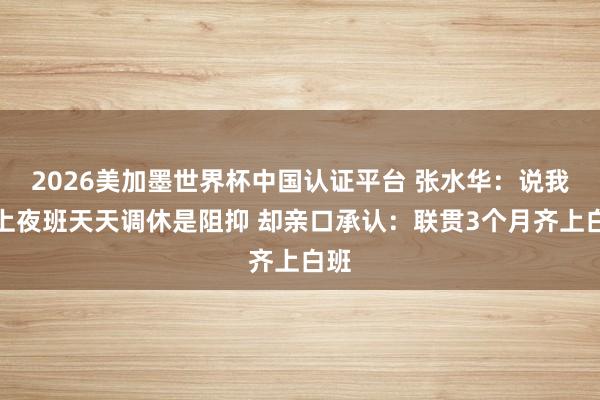 2026美加墨世界杯中国认证平台 张水华：说我不上夜班天天调休是阻抑 却亲口承认：联贯3个月齐上白班