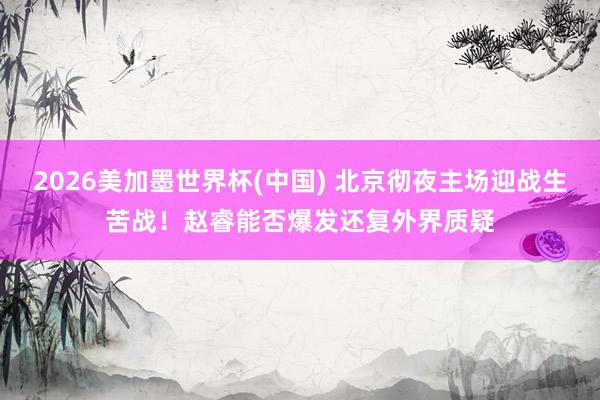 2026美加墨世界杯(中国) 北京彻夜主场迎战生苦战！赵睿能否爆发还复外界质疑