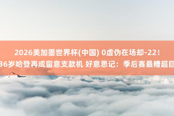 2026美加墨世界杯(中国) 0虚伪在场却-22！36岁哈登再成留意支款机 好意思记：季后赛最糟超巨