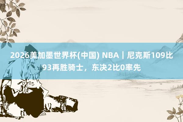 2026美加墨世界杯(中国) NBA｜尼克斯109比93再胜骑士，东决2比0率先