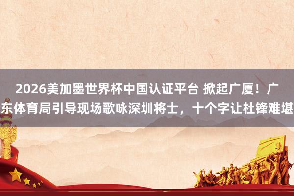 2026美加墨世界杯中国认证平台 掀起广厦！广东体育局引导现场歌咏深圳将士，十个字让杜锋难堪