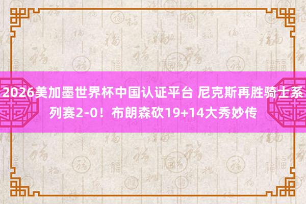 2026美加墨世界杯中国认证平台 尼克斯再胜骑士系列赛2-0！布朗森砍19+14大秀妙传