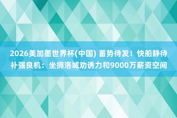 2026美加墨世界杯(中国) 蓄势待发！快船静待补强良机：坐拥洛城劝诱力和9000万薪资空间