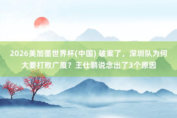 2026美加墨世界杯(中国) 破案了，深圳队为何大要打败广厦？王仕鹏说念出了3个原因