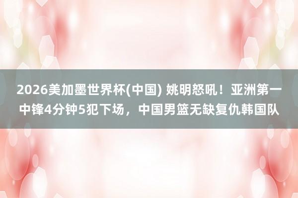2026美加墨世界杯(中国) 姚明怒吼！亚洲第一中锋4分钟5犯下场，中国男篮无缺复仇韩国队