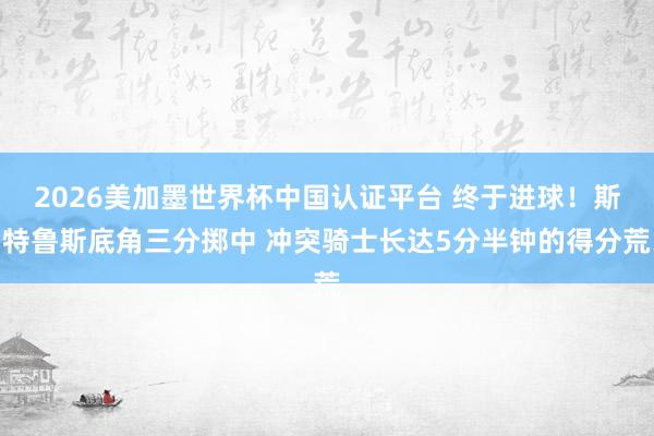 2026美加墨世界杯中国认证平台 终于进球！斯特鲁斯底角三分掷中 冲突骑士长达5分半钟的得分荒