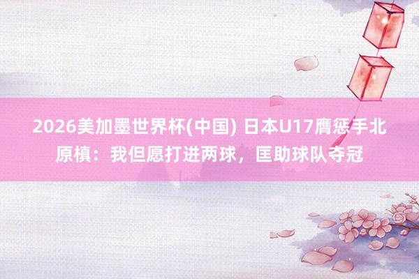 2026美加墨世界杯(中国) 日本U17膺惩手北原槙：我但愿打进两球，匡助球队夺冠