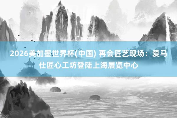 2026美加墨世界杯(中国) 再会匠艺现场：爱马仕匠心工坊登陆上海展览中心