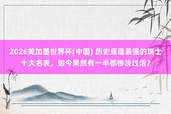 2026美加墨世界杯(中国) 历史底蕴最强的瑞士十大名表，如今果然有一半都惨淡过活？