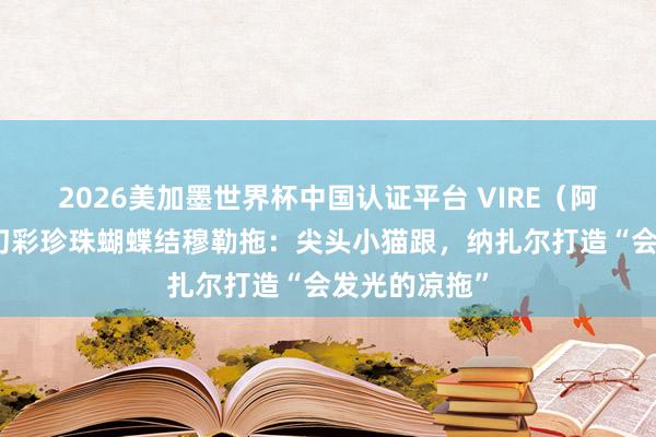 2026美加墨世界杯中国认证平台 VIRE（阿芙莎旗下）幻彩珍珠蝴蝶结穆勒拖：尖头小猫跟，纳扎尔打造“会发光的凉拖”