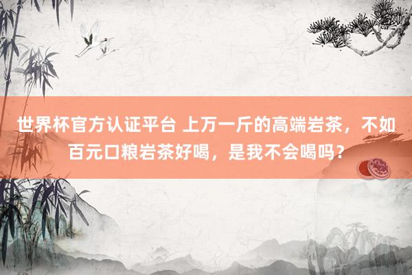 世界杯官方认证平台 上万一斤的高端岩茶，不如百元口粮岩茶好喝，是我不会喝吗？