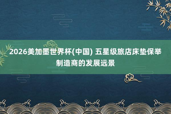 2026美加墨世界杯(中国) 五星级旅店床垫保举制造商的发展远景