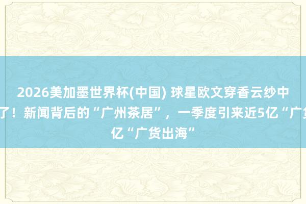 2026美加墨世界杯(中国) 球星欧文穿香云纱中山装火了！新闻背后的“广州茶居”，一季度引来近5亿“广货出海”