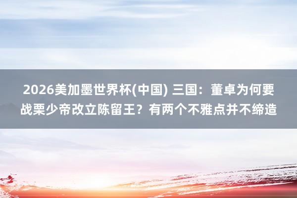 2026美加墨世界杯(中国) 三国：董卓为何要战栗少帝改立陈留王？有两个不雅点并不缔造