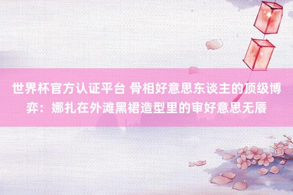 世界杯官方认证平台 骨相好意思东谈主的顶级博弈：娜扎在外滩黑裙造型里的审好意思无餍