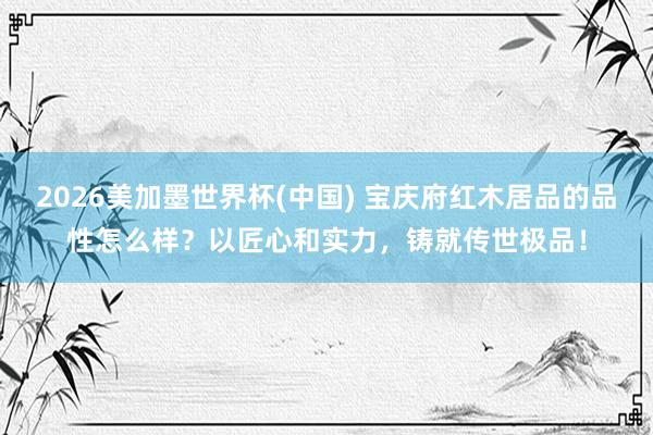 2026美加墨世界杯(中国) 宝庆府红木居品的品性怎么样？以匠心和实力，铸就传世极品！