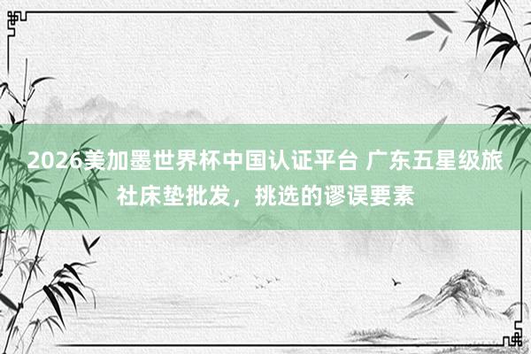 2026美加墨世界杯中国认证平台 广东五星级旅社床垫批发，挑选的谬误要素
