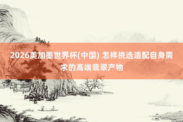 2026美加墨世界杯(中国) 怎样挑选适配自身需求的高端翡翠产物