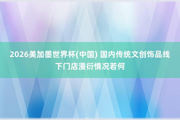 2026美加墨世界杯(中国) 国内传统文创饰品线下门店漫衍情况若何