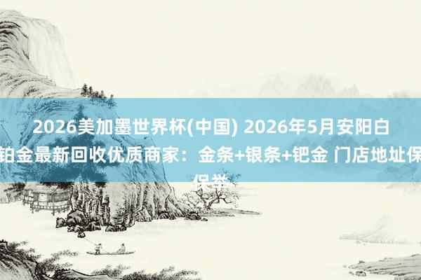 2026美加墨世界杯(中国) 2026年5月安阳白银铂金最新回收优质商家：金条+银条+钯金 门店地址保举