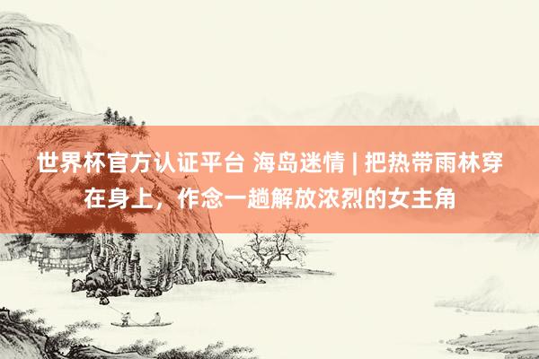 世界杯官方认证平台 海岛迷情 | 把热带雨林穿在身上，作念一趟解放浓烈的女主角