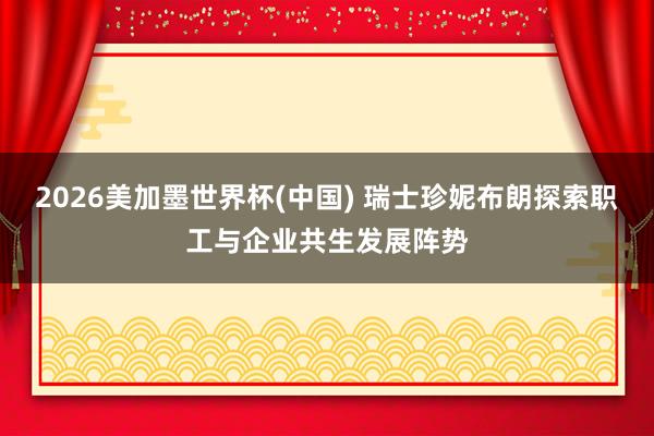 2026美加墨世界杯(中国) 瑞士珍妮布朗探索职工与企业共生发展阵势